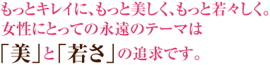 もっとキレイに、もっと美しく、もっと若々しく。女性にとっての永遠のテーマは「美」と「若さ」の追求です。