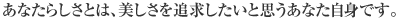 あなたらしさとは、美しさを追求したいと思うあなた自身です。