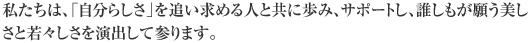 私たちは、「自分らしさ」を追い求める人と共に歩み、サポートし、誰しもが願う美しさと若々しさを演出して参ります。