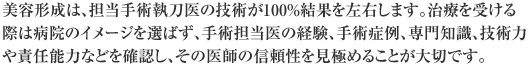 美容形成は、担当手術執刀医の技術が100％結果を左右します。治療を受ける際は病院のイメージを選ばず、手術担当医の経験、手術症例、専門知識、技術力や責任能力などを確認し、その医師の信頼性を見極めることが大切です。