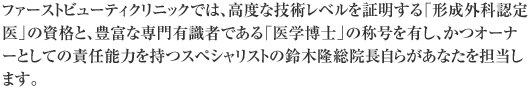 ファーストビューティクリニックでは、高度な技術レベルを証明する「形成外科認定医」の資格と、豊富な専門有識者である「医学博士」の称号を有し、かつオーナーとしての責任能力を持つスペシャリストの鈴木隆総院長自らがあなたを担当します。