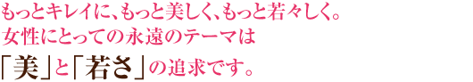 もっとキレイに、もっと美しく、もっと若々しく。女性にとっての永遠のテーマは「美」と「若さ」の追求です。