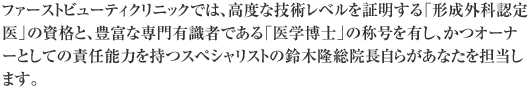 ファーストビューティクリニックでは、高度な技術レベルを証明する「形成外科認定医」の資格と、豊富な専門有識者である「医学博士」の称号を有し、かつオーナーとしての責任能力を持つスペシャリストの鈴木隆総院長自らがあなたを担当します。